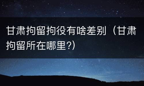 甘肃拘留拘役有啥差别（甘肃拘留所在哪里?）