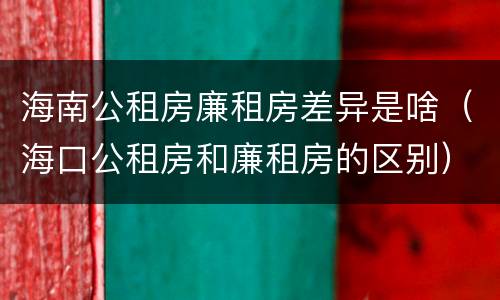 海南公租房廉租房差异是啥（海口公租房和廉租房的区别）