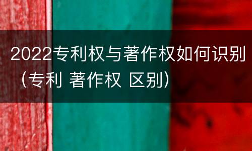 2022专利权与著作权如何识别（专利 著作权 区别）