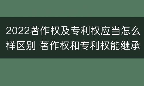 2022著作权及专利权应当怎么样区别 著作权和专利权能继承吗