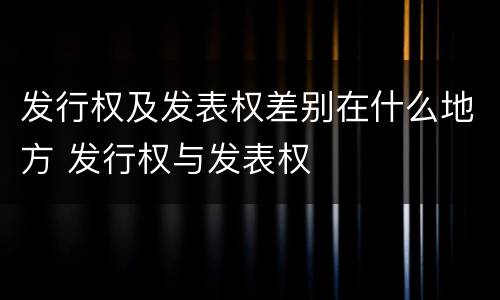 发行权及发表权差别在什么地方 发行权与发表权