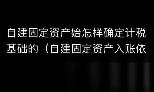 自建固定资产始怎样确定计税基础的（自建固定资产入账依据）