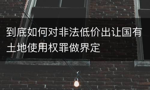 到底如何对非法低价出让国有土地使用权罪做界定