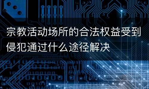 宗教活动场所的合法权益受到侵犯通过什么途径解决