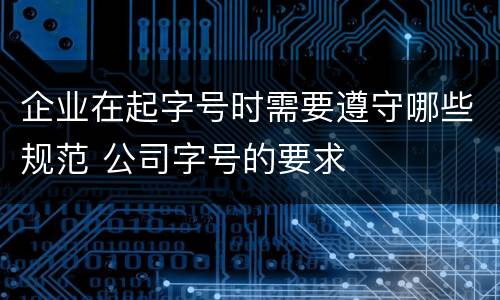 企业在起字号时需要遵守哪些规范 公司字号的要求