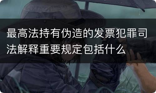 最高法持有伪造的发票犯罪司法解释重要规定包括什么