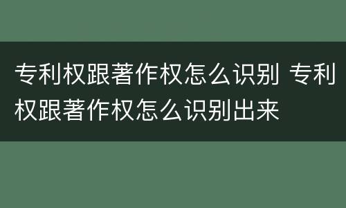 专利权跟著作权怎么识别 专利权跟著作权怎么识别出来