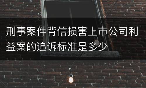 刑事案件背信损害上市公司利益案的追诉标准是多少