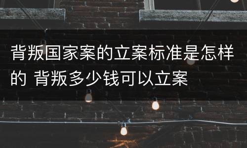 背叛国家案的立案标准是怎样的 背叛多少钱可以立案
