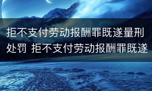 拒不支付劳动报酬罪既遂量刑处罚 拒不支付劳动报酬罪既遂量刑处罚标准