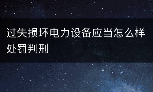 过失损坏电力设备应当怎么样处罚判刑
