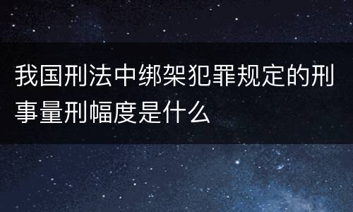 我国刑法中绑架犯罪规定的刑事量刑幅度是什么