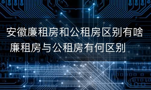 安徽廉租房和公租房区别有啥 廉租房与公租房有何区别