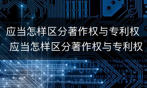 应当怎样区分著作权与专利权 应当怎样区分著作权与专利权的关系