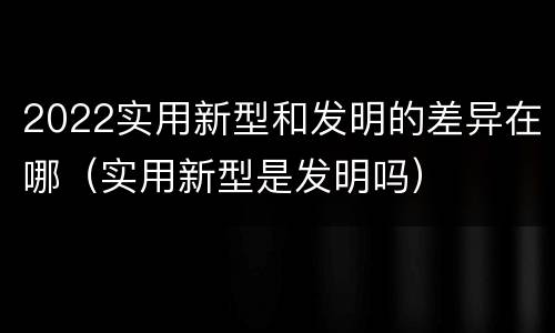 2022实用新型和发明的差异在哪（实用新型是发明吗）