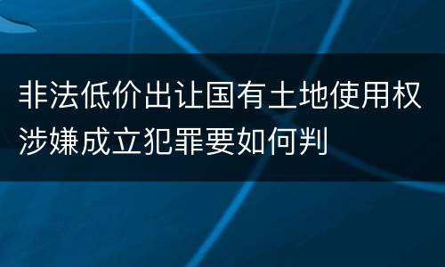 非法低价出让国有土地使用权涉嫌成立犯罪要如何判