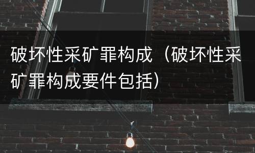 破坏性采矿罪构成（破坏性采矿罪构成要件包括）