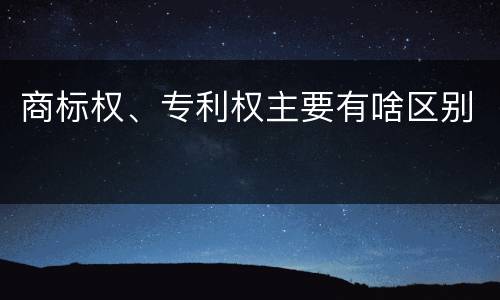 商标权、专利权主要有啥区别