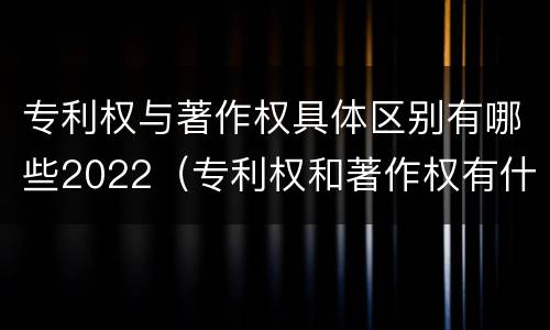 专利权与著作权具体区别有哪些2022（专利权和著作权有什么区别）