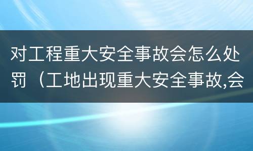 对工程重大安全事故会怎么处罚（工地出现重大安全事故,会受到什么处罚）