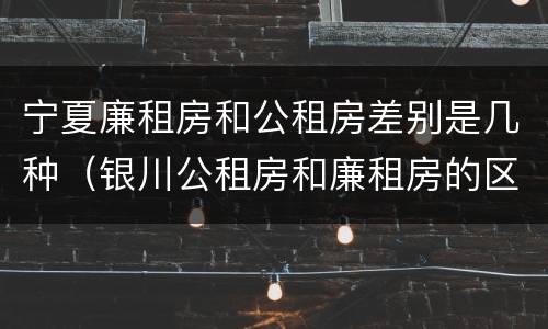 宁夏廉租房和公租房差别是几种（银川公租房和廉租房的区别）