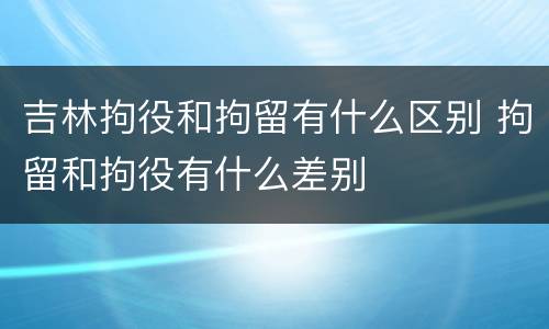 吉林拘役和拘留有什么区别 拘留和拘役有什么差别