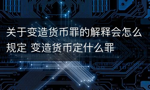 关于变造货币罪的解释会怎么规定 变造货币定什么罪