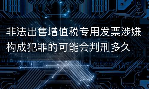 非法出售增值税专用发票涉嫌构成犯罪的可能会判刑多久