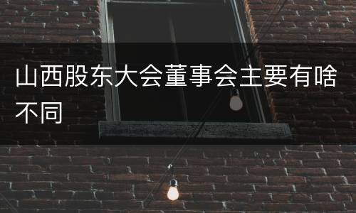 山西股东大会董事会主要有啥不同