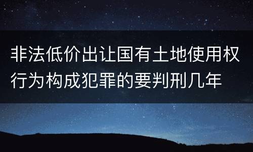 非法低价出让国有土地使用权行为构成犯罪的要判刑几年