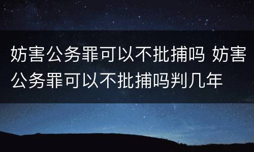 妨害公务罪可以不批捕吗 妨害公务罪可以不批捕吗判几年