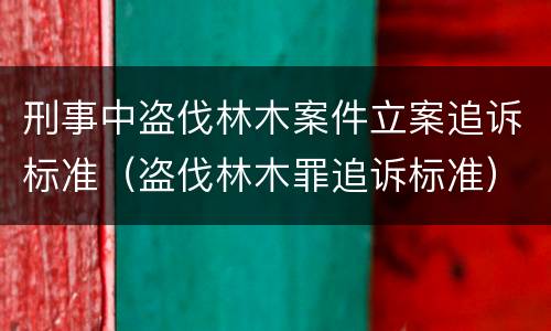 刑事中盗伐林木案件立案追诉标准（盗伐林木罪追诉标准）