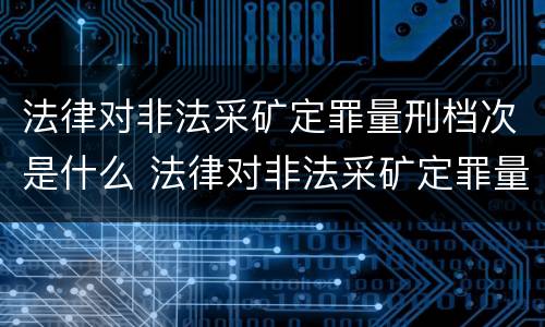 法律对非法采矿定罪量刑档次是什么 法律对非法采矿定罪量刑档次是什么要求