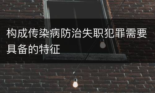 构成传染病防治失职犯罪需要具备的特征
