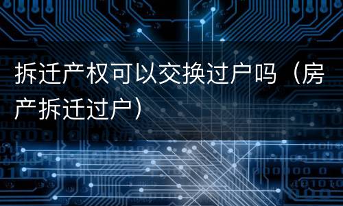 拆迁产权可以交换过户吗（房产拆迁过户）
