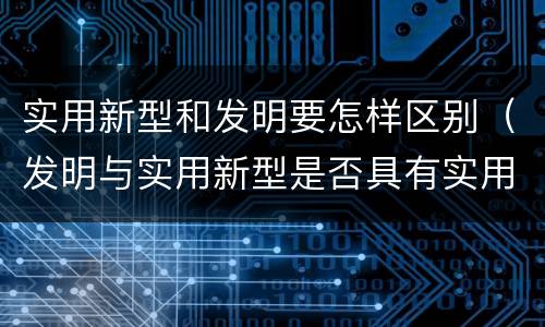 实用新型和发明要怎样区别（发明与实用新型是否具有实用性）