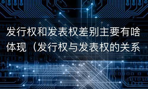 发行权和发表权差别主要有啥体现（发行权与发表权的关系）