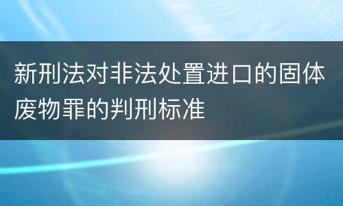 新刑法对非法处置进口的固体废物罪的判刑标准