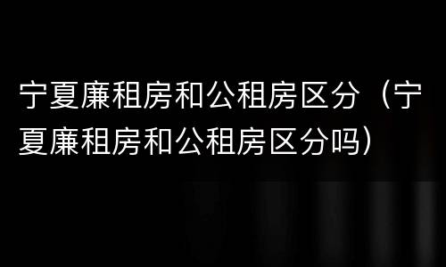 宁夏廉租房和公租房区分（宁夏廉租房和公租房区分吗）