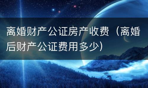 离婚财产公证房产收费（离婚后财产公证费用多少）
