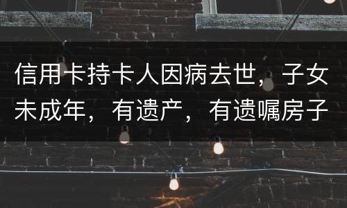 信用卡持卡人因病去世，子女未成年，有遗产，有遗嘱房子绐子女，子女要还欠款吗