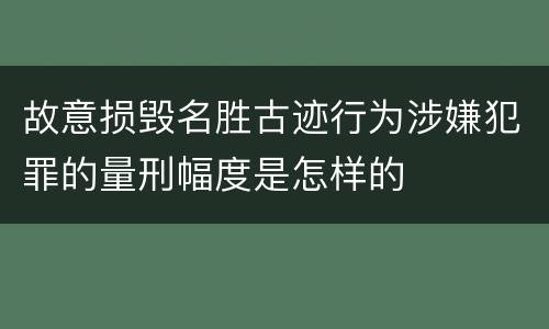 故意损毁名胜古迹行为涉嫌犯罪的量刑幅度是怎样的