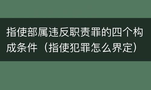 指使部属违反职责罪的四个构成条件（指使犯罪怎么界定）