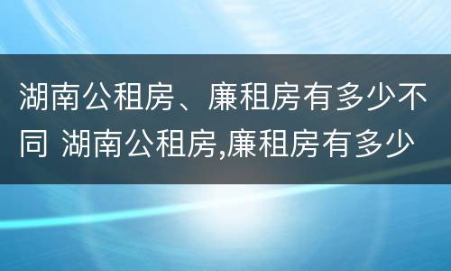 湖南公租房、廉租房有多少不同 湖南公租房,廉租房有多少不同的房子