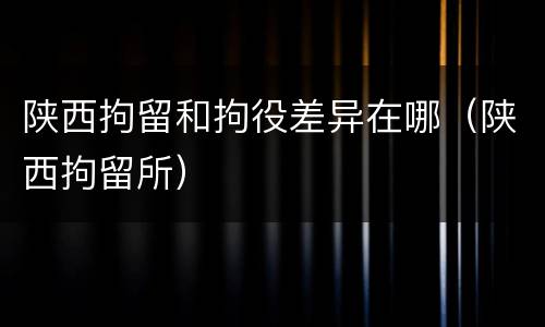 陕西拘留和拘役差异在哪（陕西拘留所）