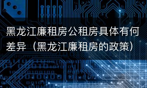 黑龙江廉租房公租房具体有何差异（黑龙江廉租房的政策）