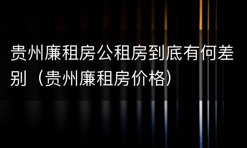 贵州廉租房公租房到底有何差别（贵州廉租房价格）