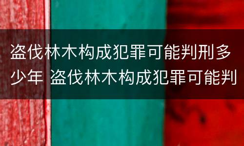 盗伐林木构成犯罪可能判刑多少年 盗伐林木构成犯罪可能判刑多少年以上