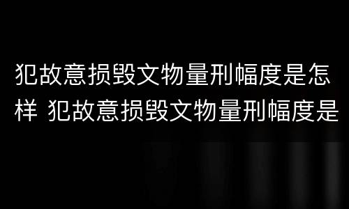 犯故意损毁文物量刑幅度是怎样 犯故意损毁文物量刑幅度是怎样计算的