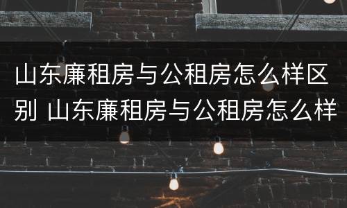 山东廉租房与公租房怎么样区别 山东廉租房与公租房怎么样区别呢